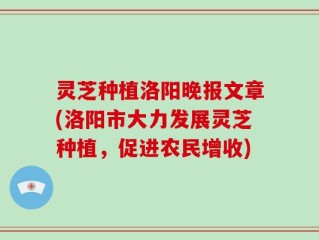 灵芝种植洛阳晚报文章(洛阳市大力发展灵芝种植，促进农民增收)