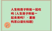 人生和孢子粉能一起吃吗 (人生孢子粉能一起食用吗？ - 重新构思口语化标题)