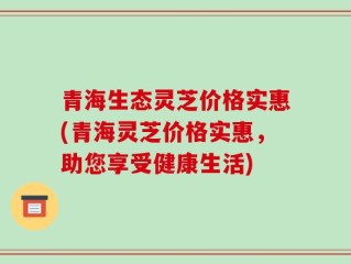 青海生态灵芝价格实惠(青海灵芝价格实惠，助您享受健康生活)