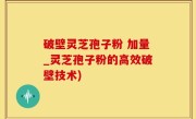 破壁灵芝孢子粉 加量_灵芝孢子粉的高效破壁技术)