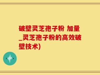 破壁灵芝孢子粉 加量_灵芝孢子粉的高效破壁技术)
