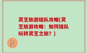 灵芝旅游组队攻略(灵芝旅游攻略：如何组队玩转灵芝之旅？)
