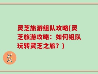 灵芝旅游组队攻略(灵芝旅游攻略：如何组队玩转灵芝之旅？)