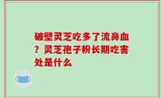 破壁灵芝吃多了流鼻血？灵芝孢子粉长期吃害处是什么