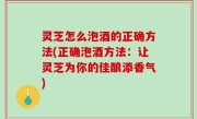 灵芝怎么泡酒的正确方法(正确泡酒方法：让灵芝为你的佳酿添香气)