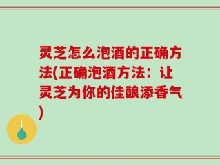 灵芝怎么泡酒的正确方法(正确泡酒方法：让灵芝为你的佳酿添香气)
