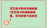 灵芝孢子粉吃完喉咙痛(灵芝孢子粉缓解喉咙痛，有效舒缓不适症状)