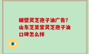 破壁灵芝孢子油广告？山东芝圣堂灵芝孢子油口碑怎么样
