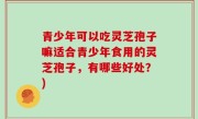 青少年可以吃灵芝孢子嘛适合青少年食用的灵芝孢子，有哪些好处？)