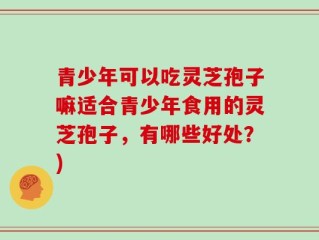 青少年可以吃灵芝孢子嘛适合青少年食用的灵芝孢子，有哪些好处？)