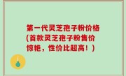 第一代灵芝孢子粉价格(首款灵芝孢子粉售价惊艳，性价比超高！)