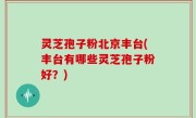 灵芝孢子粉北京丰台(丰台有哪些灵芝孢子粉好？)