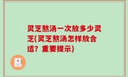 灵芝熬汤一次放多少灵芝(灵芝熬汤怎样放合适？重要提示)