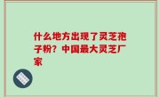 什么地方出现了灵芝孢子粉？中国最大灵芝厂家