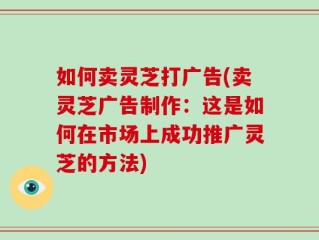 如何卖灵芝打广告(卖灵芝广告制作：这是如何在市场上成功推广灵芝的方法)