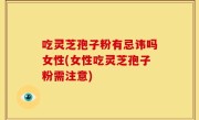 吃灵芝孢子粉有忌讳吗女性(女性吃灵芝孢子粉需注意)