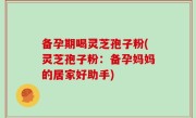备孕期喝灵芝孢子粉(灵芝孢子粉：备孕妈妈的居家好助手)
