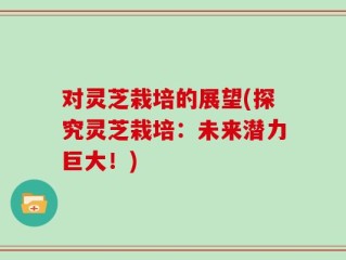 对灵芝栽培的展望(探究灵芝栽培：未来潜力巨大！)