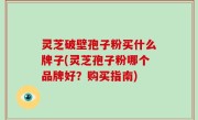 灵芝破壁孢子粉买什么牌子(灵芝孢子粉哪个品牌好？购买指南)