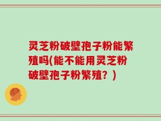 灵芝粉破壁孢子粉能繁殖吗(能不能用灵芝粉破壁孢子粉繁殖？)