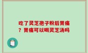 吃了灵芝孢子粉后胃痛？胃痛可以喝灵芝汤吗