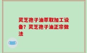 灵芝孢子油萃取加工设备？灵芝孢子油正宗做法