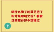 喝什么牌子的灵芝孢子粉才是聪明之选？看看这些推荐你不想错过