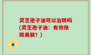 灵芝孢子油可以治斑吗(灵芝孢子油：有效祛斑美肤？)