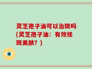 灵芝孢子油可以治斑吗(灵芝孢子油：有效祛斑美肤？)