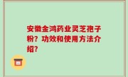 安徽金鸿药业灵芝孢子粉？功效和使用方法介绍？