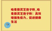 哈麦德灵芝孢子粉_哈麦德灵芝孢子粉：高效增强免疫力，促进健康生活