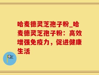 哈麦德灵芝孢子粉_哈麦德灵芝孢子粉：高效增强免疫力，促进健康生活