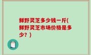 鲜野灵芝多少钱一斤(鲜野灵芝市场价格是多少？)