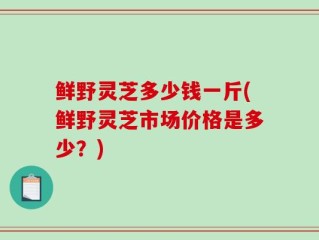 鲜野灵芝多少钱一斤(鲜野灵芝市场价格是多少？)