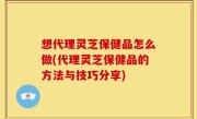 想代理灵芝保健品怎么做(代理灵芝保健品的方法与技巧分享)