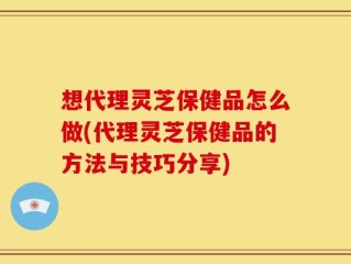 想代理灵芝保健品怎么做(代理灵芝保健品的方法与技巧分享)