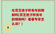 吃灵芝孢子粉有年龄限制吗(灵芝孢子粉有年龄限制吗？看看专家怎么说？)