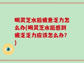 喝灵芝水后疲惫乏力怎么办(喝灵芝水后感到疲乏乏力应该怎么办？)