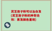 灵芝孢子粉可以治白发(灵芝孢子粉的神奇功效：黑发颜色重现)