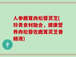 人参鹿茸肉松蓉灵芝(珍贵食材融合，健康营养肉松蓉佐鹿茸灵芝香精液)