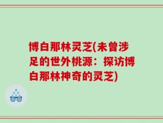 博白那林灵芝(未曾涉足的世外桃源：探访博白那林神奇的灵芝)
