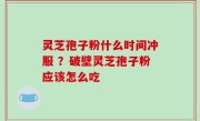 灵芝孢子粉什么时间冲服 ？破壁灵芝孢子粉应该怎么吃