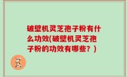 破壁机灵芝孢子粉有什么功效(破壁机灵芝孢子粉的功效有哪些？)
