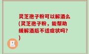 灵芝孢子粉可以解酒么(灵芝孢子粉，能帮助缓解酒后不适症状吗？)