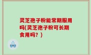灵芝孢子粉能常期服用吗(灵芝孢子粉可长期食用吗？)