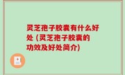 灵芝孢子胶囊有什么好处 (灵芝孢子胶囊的功效及好处简介)