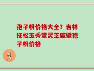孢子粉价格大全？吉林抚松玉秀堂灵芝破壁孢子粉价格
