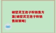 破壁灵芝孢子粉销售方案(破壁灵芝孢子粉销售新策略)