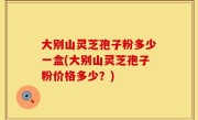 大别山灵芝孢子粉多少一盒(大别山灵芝孢子粉价格多少？)