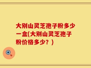 大别山灵芝孢子粉多少一盒(大别山灵芝孢子粉价格多少？)